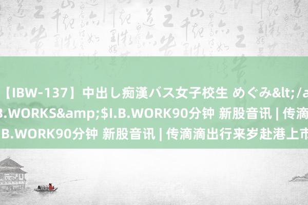 【IBW-137】中出し痴漢バス女子校生 めぐみ</a>2009-05-08I.B.WORKS&$I.B.WORK90分钟 新股音讯 | 传滴滴出行来岁赴港上市