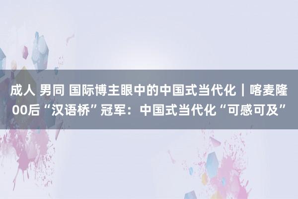 成人 男同 国际博主眼中的中国式当代化｜喀麦隆00后“汉语桥”冠军：中国式当代化“可感可及”
