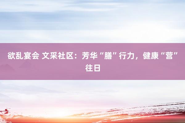 欲乱宴会 文采社区：芳华“膳”行力，健康“营”往日
