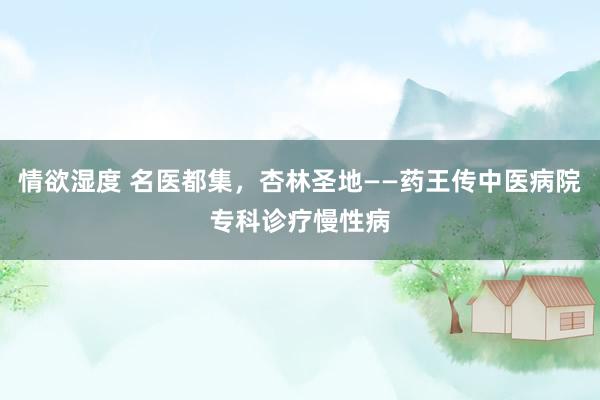 情欲湿度 名医都集，杏林圣地——药王传中医病院专科诊疗慢性病