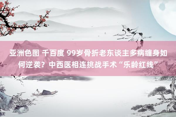 亚洲色图 千百度 99岁骨折老东谈主多病缠身如何逆袭？中西医相连挑战手术“乐龄红线”