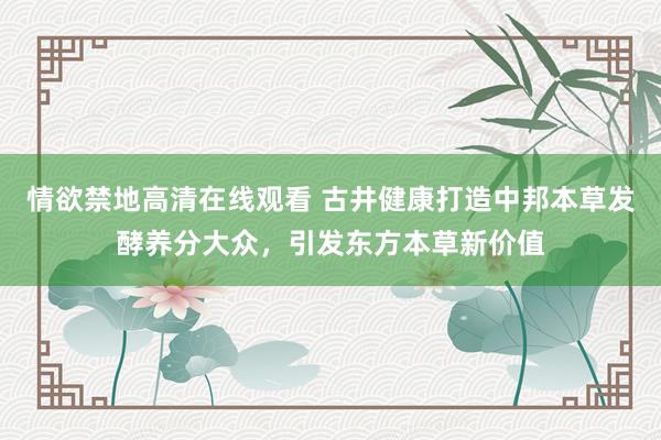 情欲禁地高清在线观看 古井健康打造中邦本草发酵养分大众，引发东方本草新价值