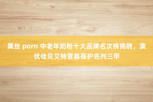 黑丝 porn 中老年奶粉十大品牌名次榜揭晓，澳优佳贝艾特营嘉葆护名列三甲
