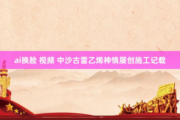 ai换脸 视频 中沙古雷乙烯神情屡创施工记载