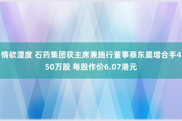 情欲湿度 石药集团获主席兼施行董事蔡东晨增合手450万股 每股作价6.07港元