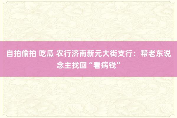 自拍偷拍 吃瓜 农行济南新元大街支行：帮老东说念主找回“看病钱”