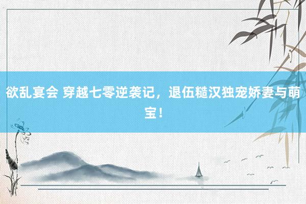 欲乱宴会 穿越七零逆袭记，退伍糙汉独宠娇妻与萌宝！