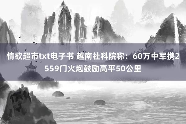情欲超市txt电子书 越南社科院称：60万中军携2559门火炮鼓励高平50公里