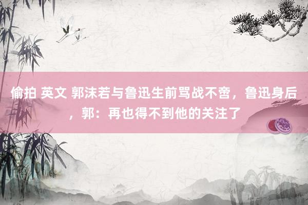 偷拍 英文 郭沫若与鲁迅生前骂战不啻，鲁迅身后，郭：再也得不到他的关注了