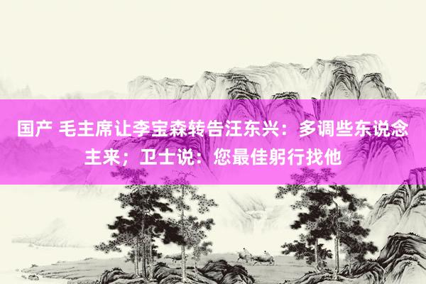 国产 毛主席让李宝森转告汪东兴：多调些东说念主来；卫士说：您最佳躬行找他