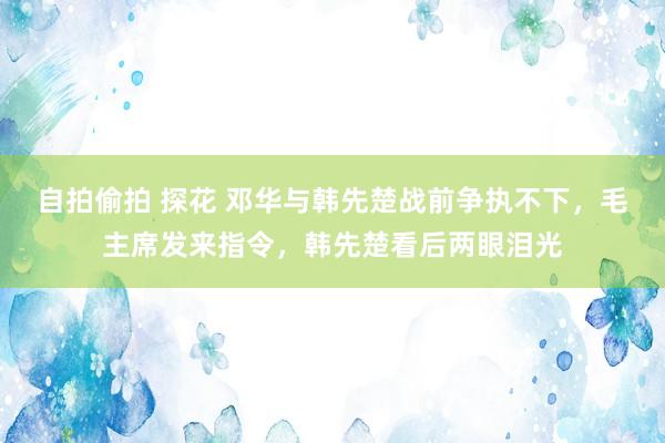 自拍偷拍 探花 邓华与韩先楚战前争执不下，毛主席发来指令，韩先楚看后两眼泪光