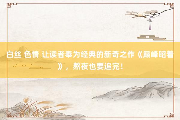 白丝 色情 让读者奉为经典的新奇之作《巅峰昭着》，熬夜也要追完！