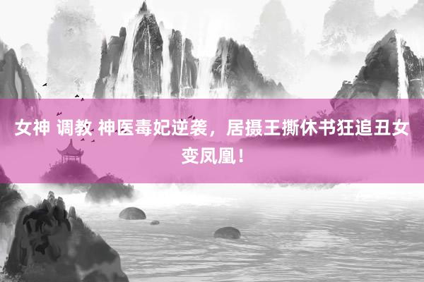 女神 调教 神医毒妃逆袭，居摄王撕休书狂追丑女变凤凰！
