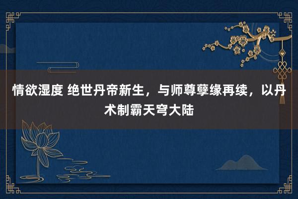 情欲湿度 绝世丹帝新生，与师尊孽缘再续，以丹术制霸天穹大陆
