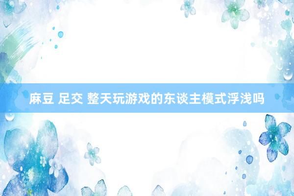麻豆 足交 整天玩游戏的东谈主模式浮浅吗