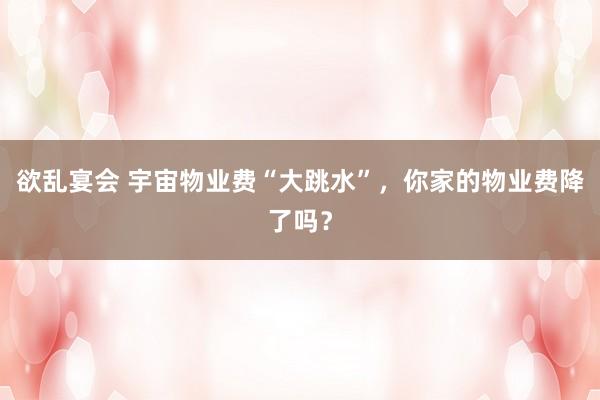 欲乱宴会 宇宙物业费“大跳水”，你家的物业费降了吗？