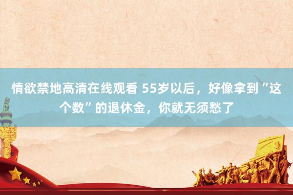 情欲禁地高清在线观看 55岁以后，好像拿到“这个数”的退休金，你就无须愁了