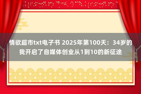 情欲超市txt电子书 2025年第100天：34岁的我开启了自媒体创业从1到10的新征途