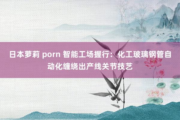 日本萝莉 porn 智能工场握行：化工玻璃钢管自动化缠绕出产线关节技艺