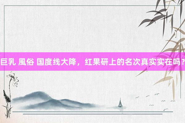 巨乳 風俗 国度线大降，红果研上的名次真实实在吗？