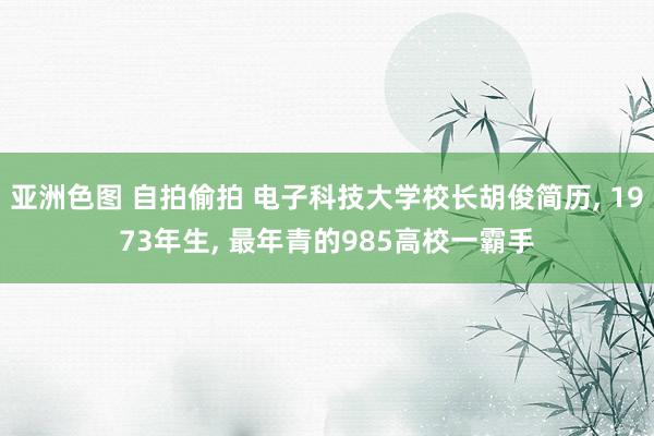 亚洲色图 自拍偷拍 电子科技大学校长胡俊简历， 1973年生， 最年青的985高校一霸手