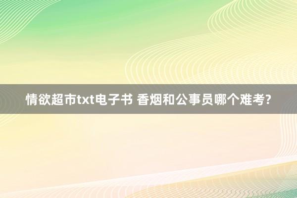 情欲超市txt电子书 香烟和公事员哪个难考?