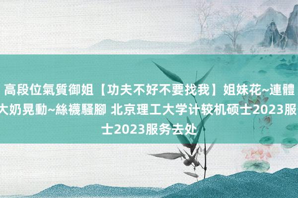 高段位氣質御姐【功夫不好不要找我】姐妹花~連體絲襪~大奶晃動~絲襪騷腳 北京理工大学计较机硕士2023服务去处