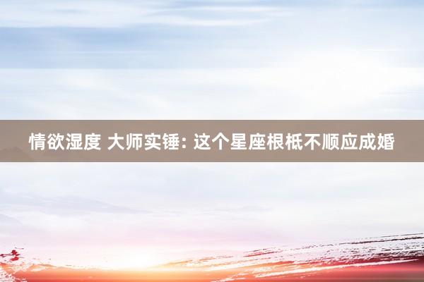 情欲湿度 大师实锤: 这个星座根柢不顺应成婚