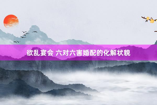 欲乱宴会 六对六害婚配的化解状貌