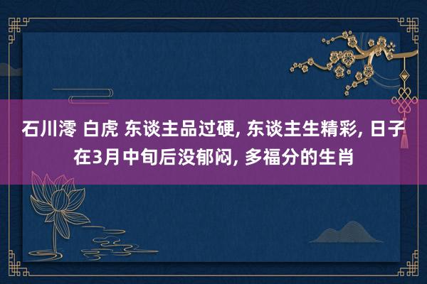 石川澪 白虎 东谈主品过硬， 东谈主生精彩， 日子在3月中旬后没郁闷， 多福分的生肖