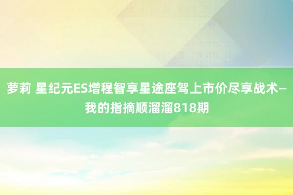 萝莉 星纪元ES增程智享星途座驾上市价尽享战术—我的指摘顺溜溜818期