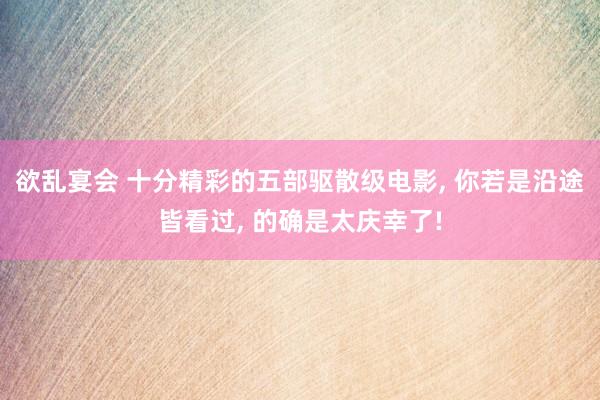 欲乱宴会 十分精彩的五部驱散级电影， 你若是沿途皆看过， 的确是太庆幸了!