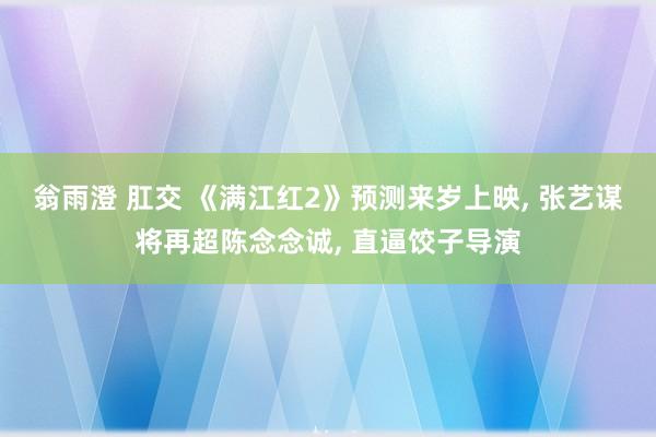 翁雨澄 肛交 《满江红2》预测来岁上映， 张艺谋将再超陈念念诚， 直逼饺子导演
