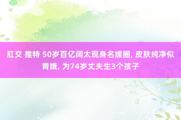 肛交 推特 50岁百亿阔太现身名媛圈， 皮肤纯净似青娥， 为74岁丈夫生3个孩子