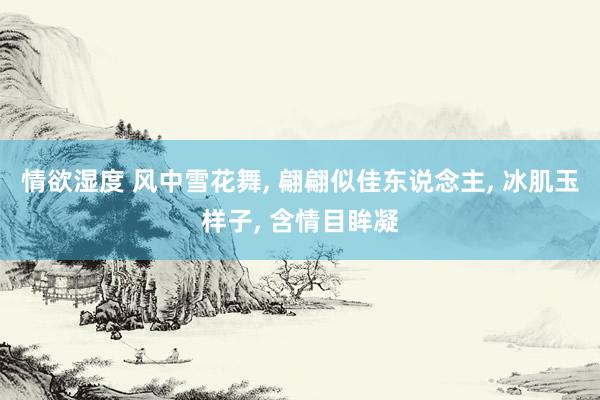 情欲湿度 风中雪花舞， 翩翩似佳东说念主， 冰肌玉样子， 含情目眸凝