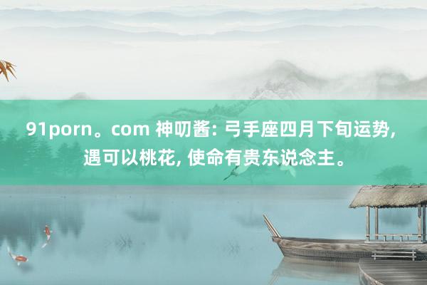 91porn。com 神叨酱: 弓手座四月下旬运势， 遇可以桃花， 使命有贵东说念主。