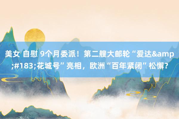 美女 自慰 9个月委派！第二艘大邮轮“爱达&#183;花城号”亮相，欧洲“百年紧闭”松懈？
