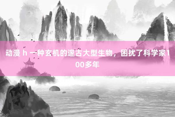 动漫 h 一种玄机的邃古大型生物，困扰了科学家100多年