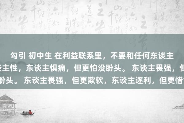勾引 初中生 在利益联系里，不要和任何东谈主说太多话，你要懂东谈主性，东谈主惧痛，但更怕没盼头。 东谈主畏强，但更欺软，东谈主逐利，但更惜命。