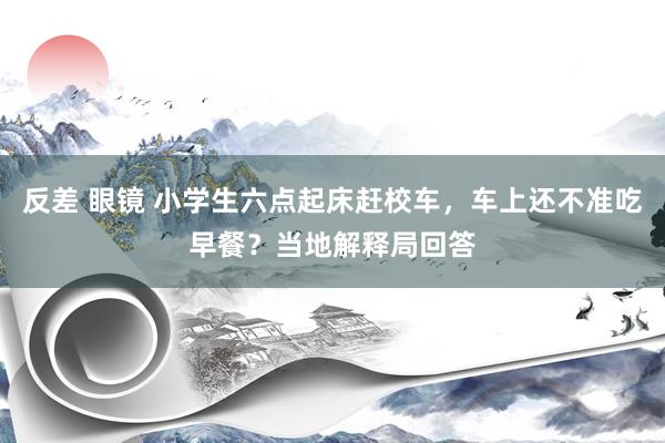反差 眼镜 小学生六点起床赶校车，车上还不准吃早餐？当地解释局回答
