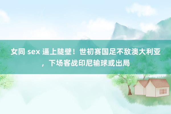 女同 sex 逼上陡壁！世初赛国足不敌澳大利亚，下场客战印尼输球或出局
