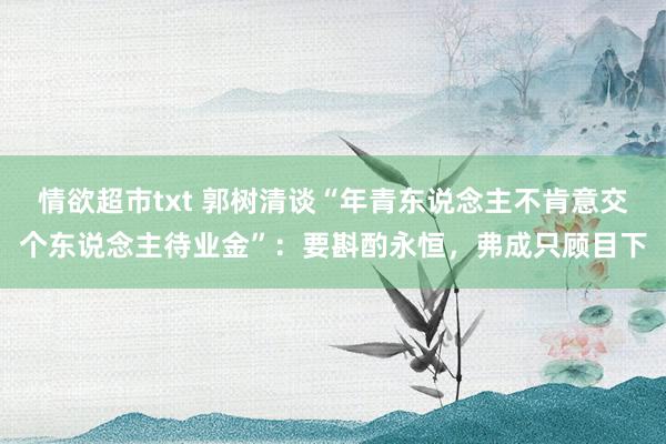 情欲超市txt 郭树清谈“年青东说念主不肯意交个东说念主待业金”：要斟酌永恒，弗成只顾目下
