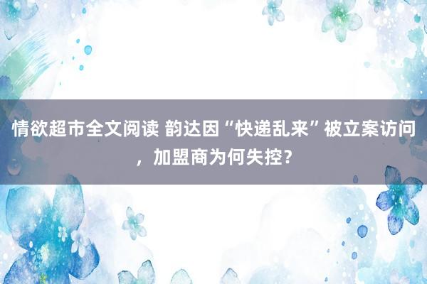 情欲超市全文阅读 韵达因“快递乱来”被立案访问，加盟商为何失控？